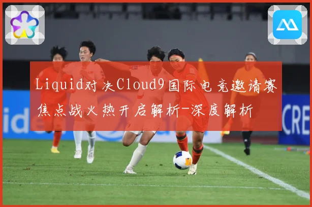 Liquid对决Cloud9国际电竞邀请赛焦点战火热开启解析-深度解析