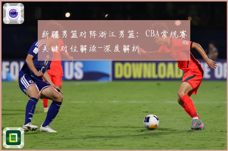 新疆男篮对阵浙江男篮：CBA常规赛关键对位解读-深度解析
